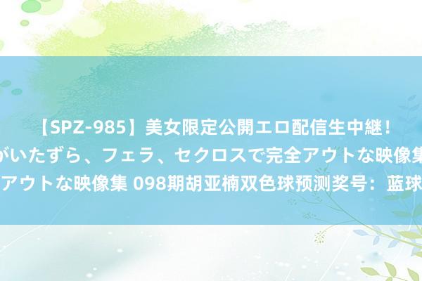 【SPZ-985】美女限定公開エロ配信生中継！素人娘、カップルたちがいたずら、フェラ、セクロスで完全アウトな映像集 098期胡亚楠双色球预测奖号：蓝球一码推选