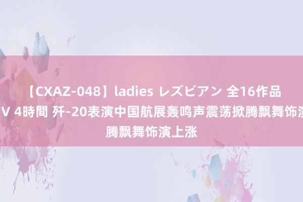 【CXAZ-048】ladies レズビアン 全16作品 PartIV 4時間 歼-20表演中国航展轰鸣声震荡掀腾飘舞饰演上涨