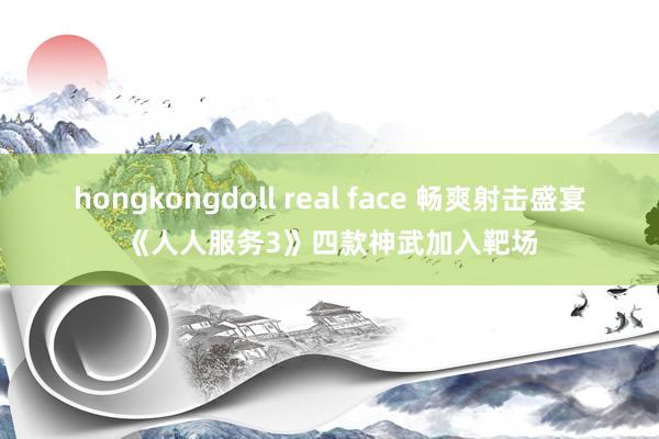 hongkongdoll real face 畅爽射击盛宴《人人服务3》四款神武加入靶场