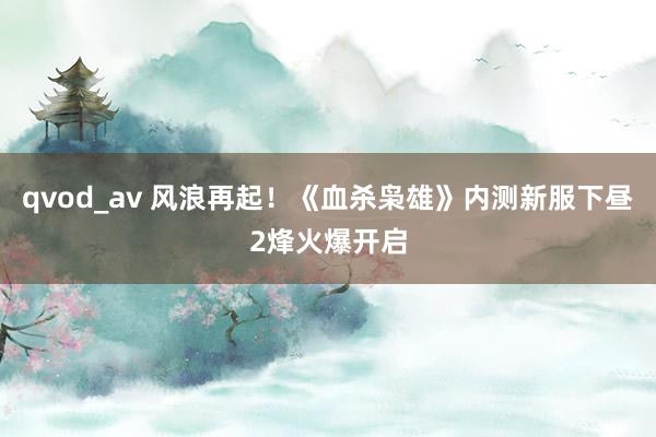 qvod_av 风浪再起！《血杀枭雄》内测新服下昼2烽火爆开启