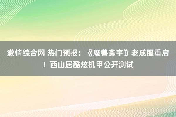 激情综合网 热门预报：《魔兽寰宇》老成服重启！西山居酷炫机甲公开测试