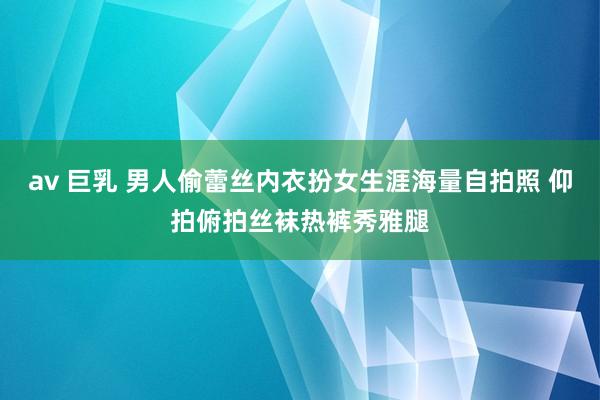 av 巨乳 男人偷蕾丝内衣扮女生涯海量自拍照 仰拍俯拍丝袜热裤秀雅腿