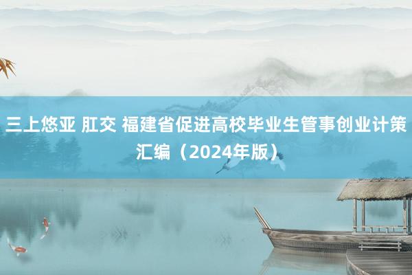 三上悠亚 肛交 福建省促进高校毕业生管事创业计策汇编（2024年版）