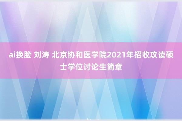 ai换脸 刘涛 北京协和医学院2021年招收攻读硕士学位讨论生简章