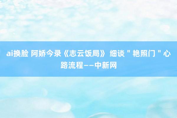 ai换脸 阿娇今录《志云饭局》 细谈＂艳照门＂心路流程——中新网