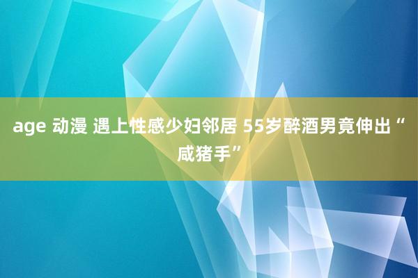 age 动漫 遇上性感少妇邻居 55岁醉酒男竟伸出“咸猪手”