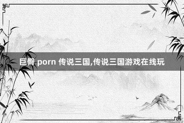 巨臀 porn 传说三国，传说三国游戏在线玩