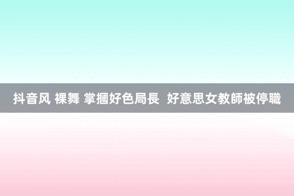 抖音风 裸舞 掌摑好色局長  好意思女教師被停職