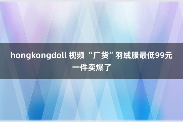 hongkongdoll 视频 “厂货”羽绒服最低99元一件卖爆了