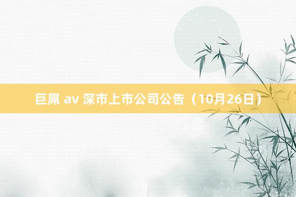 巨屌 av 深市上市公司公告（10月26日）