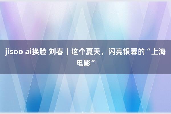 jisoo ai换脸 刘春｜这个夏天，闪亮银幕的“上海电影”