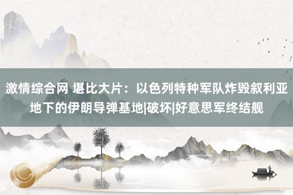 激情综合网 堪比大片：以色列特种军队炸毁叙利亚地下的伊朗导弹基地|破坏|好意思军终结舰