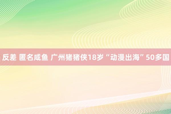 反差 匿名咸鱼 广州猪猪侠18岁“动漫出海”50多国